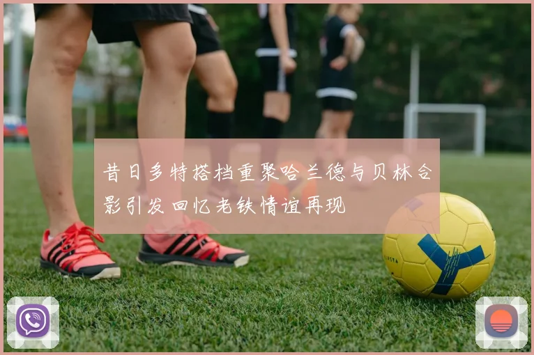 昔日多特搭档重聚哈兰德与贝林合影引发回忆老铁情谊再现
