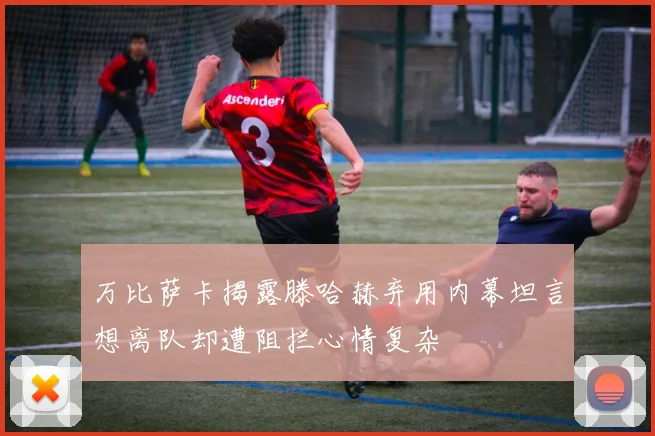 万比萨卡揭露滕哈赫弃用内幕坦言想离队却遭阻拦心情复杂