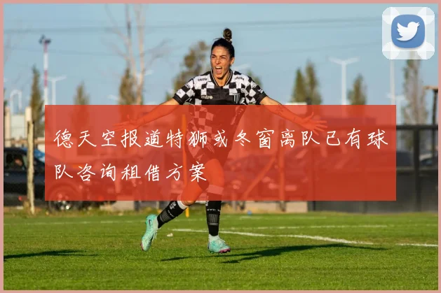德天空报道特狮或冬窗离队已有球队咨询租借方案