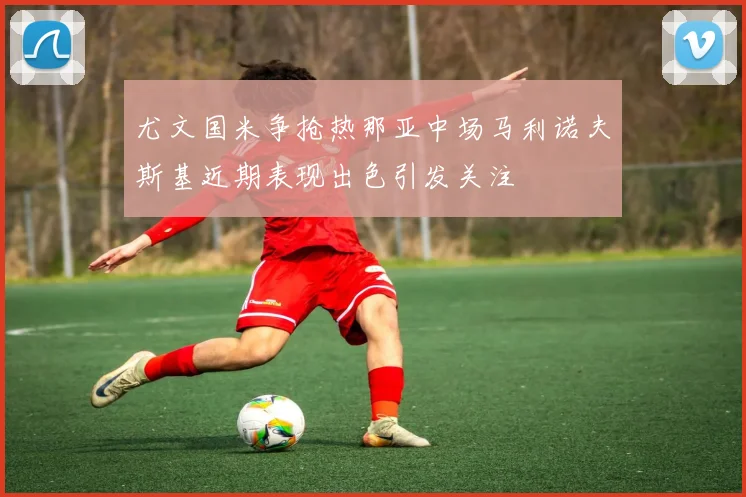 尤文国米争抢热那亚中场马利诺夫斯基近期表现出色引发关注