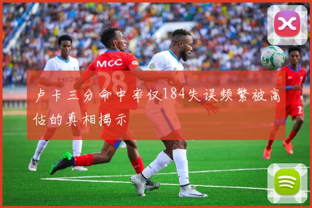 卢卡三分命中率仅184失误频繁被高估的真相揭示