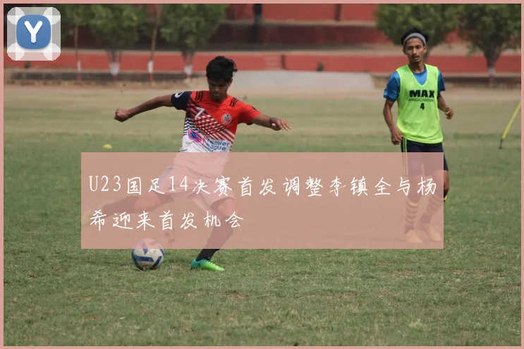 U23国足14决赛首发调整李镇全与杨希迎来首发机会