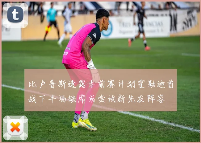 比卢普斯透露季前赛计划霍勒迪首战下半场缺席或尝试新先发阵容
