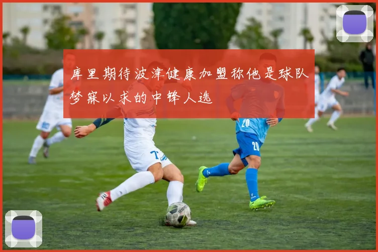 库里期待波津健康加盟称他是球队梦寐以求的中锋人选