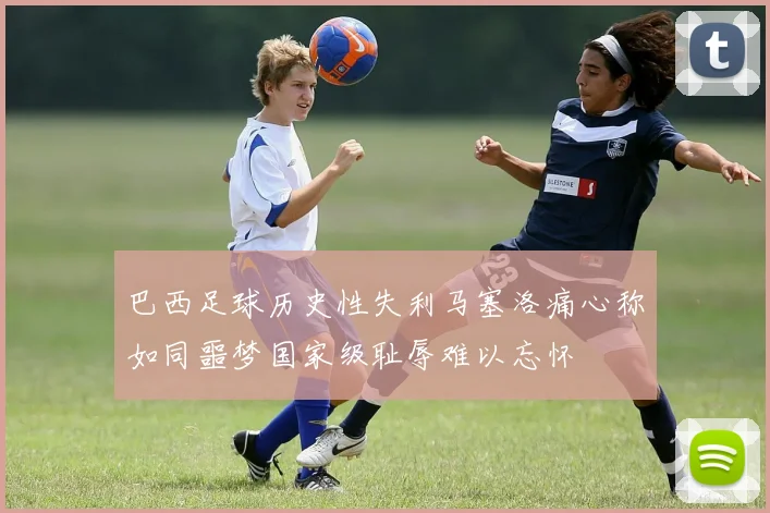 巴西足球历史性失利马塞洛痛心称如同噩梦国家级耻辱难以忘怀