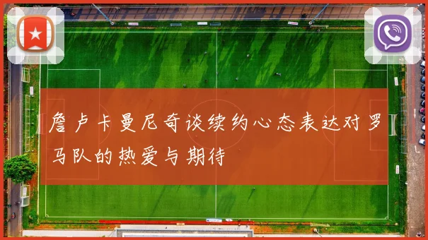 詹卢卡曼尼奇谈续约心态表达对罗马队的热爱与期待