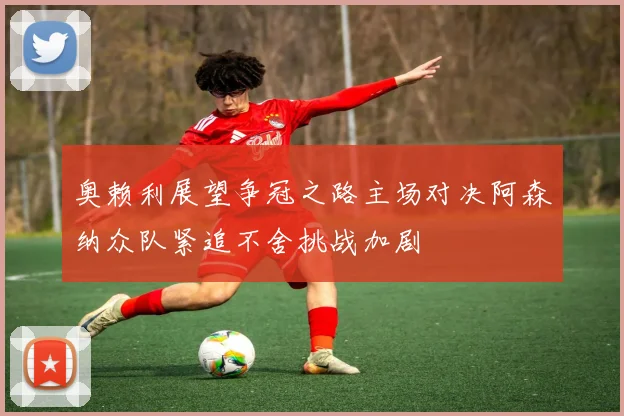 奥赖利展望争冠之路主场对决阿森纳众队紧追不舍挑战加剧