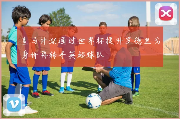 皇马计划通过世界杯提升罗德里戈身价再转手英超球队