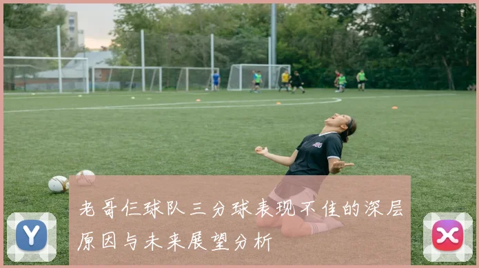 老哥仨球队三分球表现不佳的深层原因与未来展望分析