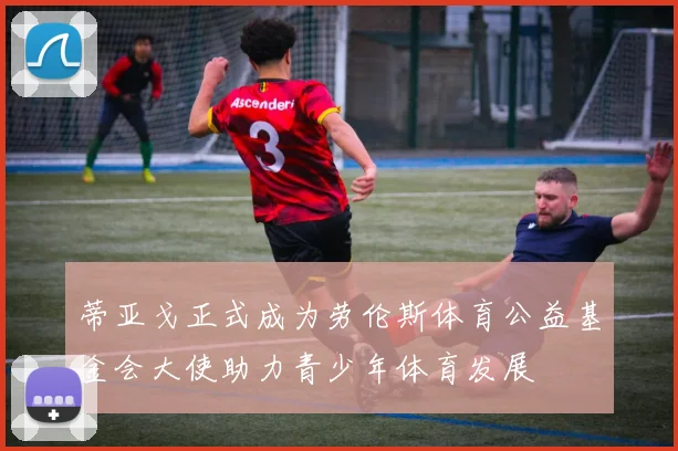 蒂亚戈正式成为劳伦斯体育公益基金会大使助力青少年体育发展