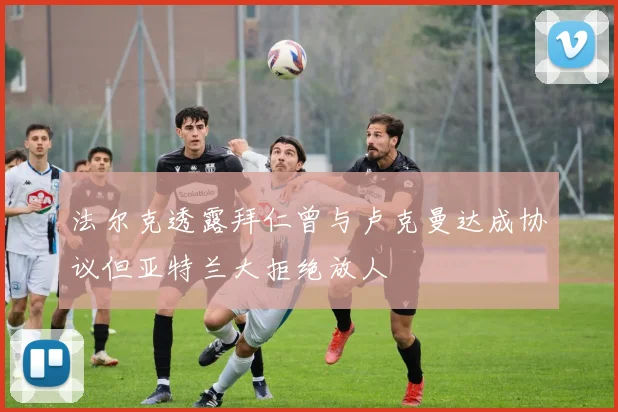 法尔克透露拜仁曾与卢克曼达成协议但亚特兰大拒绝放人