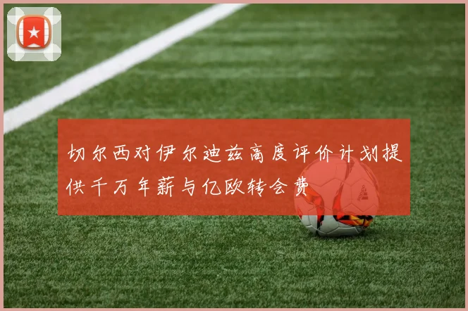 切尔西对伊尔迪兹高度评价计划提供千万年薪与亿欧转会费