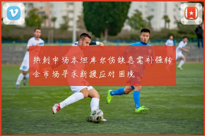 热刺中场本坦库尔伤缺急需补强转会市场寻求新援应对困境