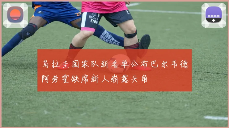 乌拉圭国家队新名单公布巴尔韦德阿劳霍缺席新人崭露头角