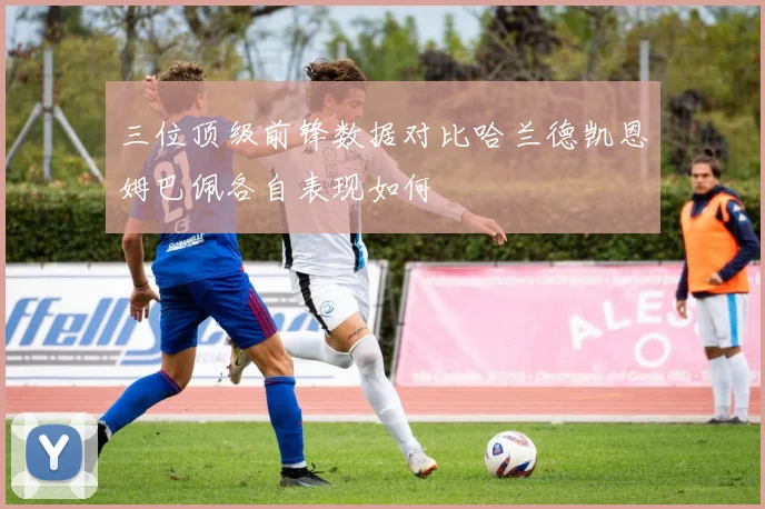 三位顶级前锋数据对比哈兰德凯恩姆巴佩各自表现如何