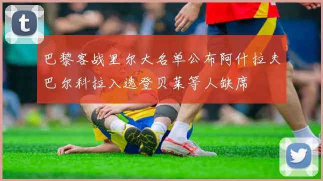 巴黎客战里尔大名单公布阿什拉夫巴尔科拉入选登贝莱等人缺席