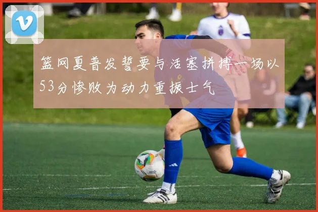 篮网夏普发誓要与活塞拼搏一场以53分惨败为动力重振士气