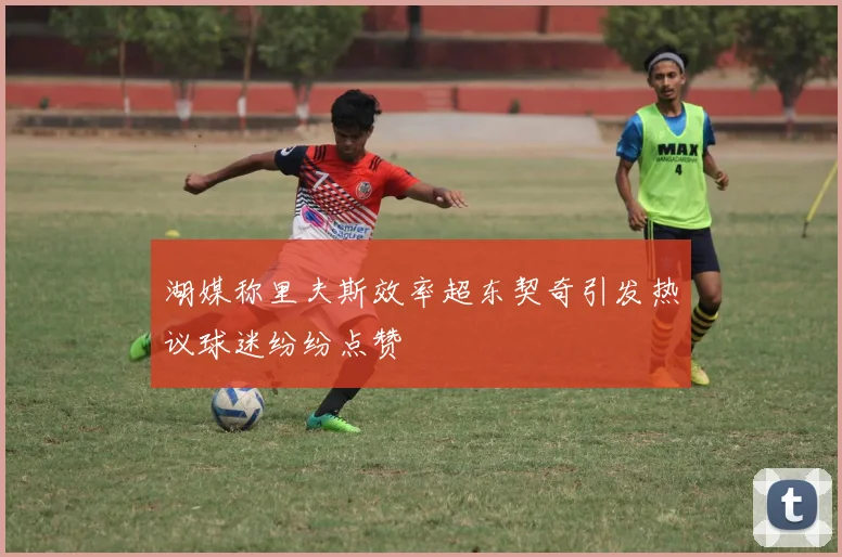 湖媒称里夫斯效率超东契奇引发热议球迷纷纷点赞