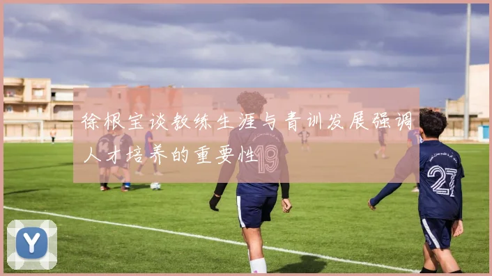 徐根宝谈教练生涯与青训发展强调人才培养的重要性
