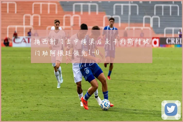 梅西射门击中横梁后麦卡利斯特破门助阿根廷领先1-0