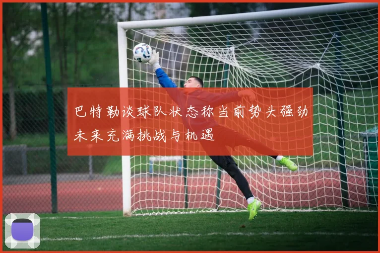 巴特勒谈球队状态称当前势头强劲未来充满挑战与机遇