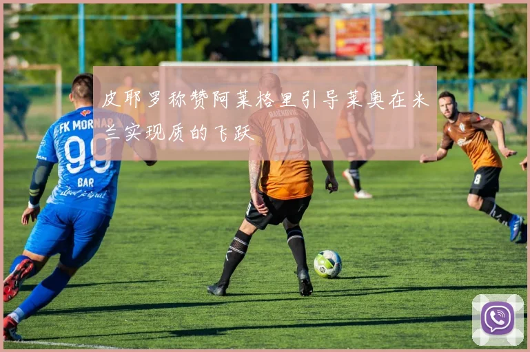 皮耶罗称赞阿莱格里引导莱奥在米兰实现质的飞跃
