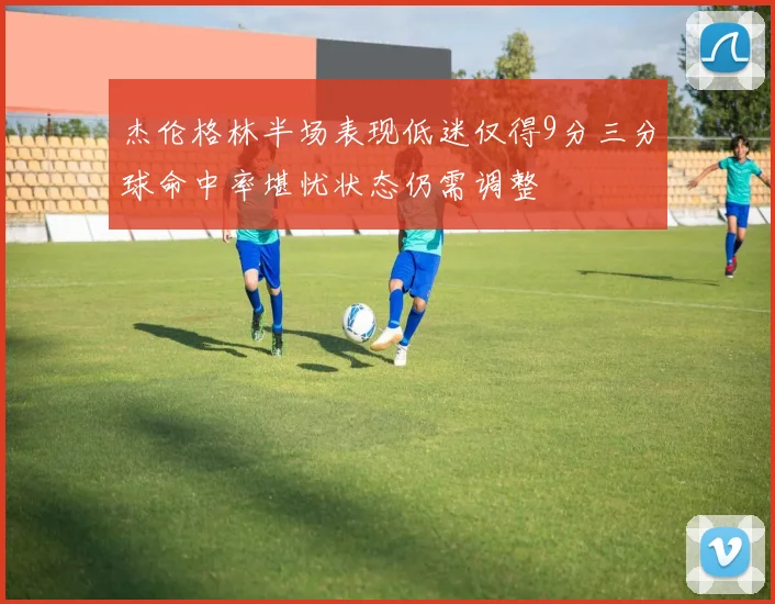 杰伦格林半场表现低迷仅得9分三分球命中率堪忧状态仍需调整
