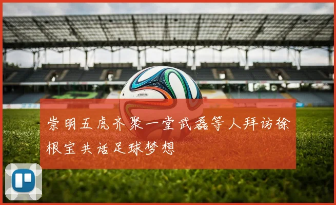 崇明五虎齐聚一堂武磊等人拜访徐根宝共话足球梦想