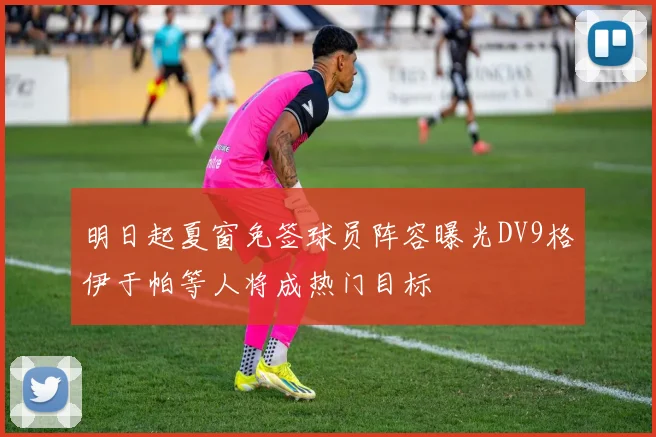 明日起夏窗免签球员阵容曝光DV9格伊于帕等人将成热门目标