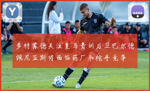 多特蒙德关注皇马青训后卫巴尔德佩尼亚斯将面临药厂和枪手竞争