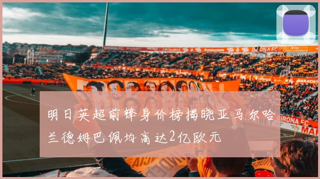 明日英超前锋身价榜揭晓亚马尔哈兰德姆巴佩均高达2亿欧元