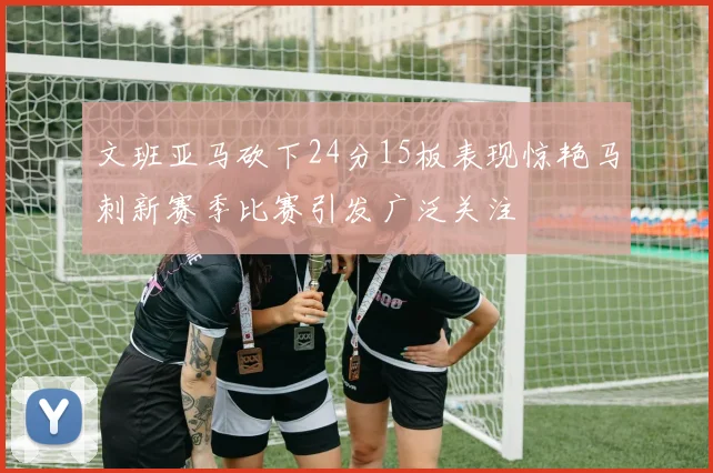 文班亚马砍下24分15板表现惊艳马刺新赛季比赛引发广泛关注