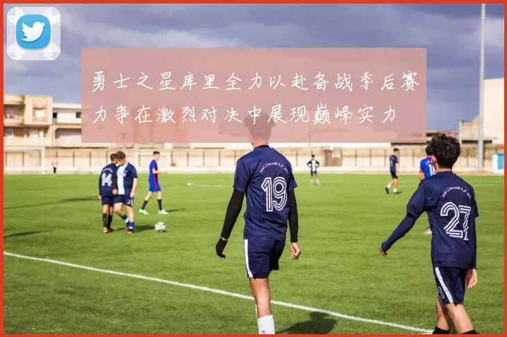 勇士之星库里全力以赴备战季后赛力争在激烈对决中展现巅峰实力