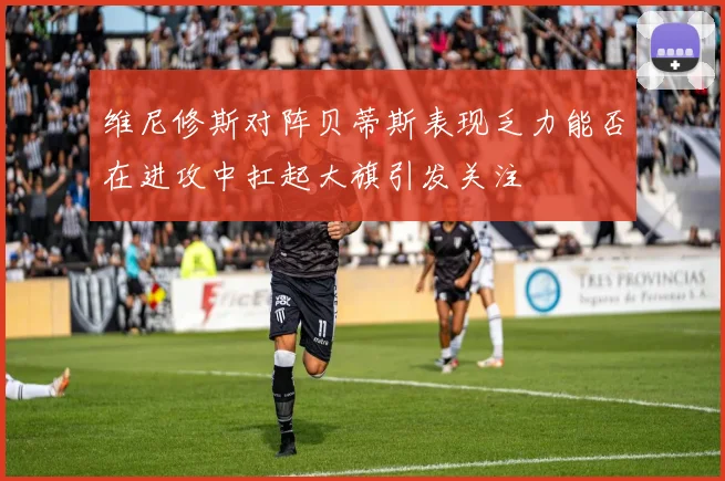 维尼修斯对阵贝蒂斯表现乏力能否在进攻中扛起大旗引发关注