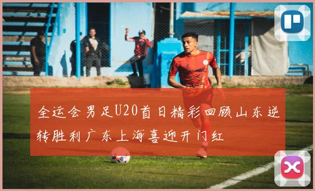 全运会男足U20首日精彩回顾山东逆转胜利广东上海喜迎开门红