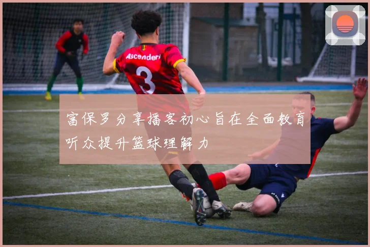 富保罗分享播客初心旨在全面教育听众提升篮球理解力