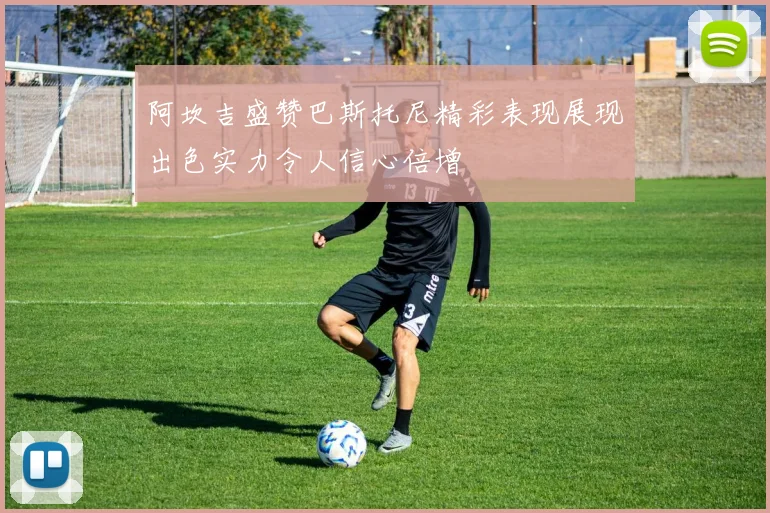 阿坎吉盛赞巴斯托尼精彩表现展现出色实力令人信心倍增