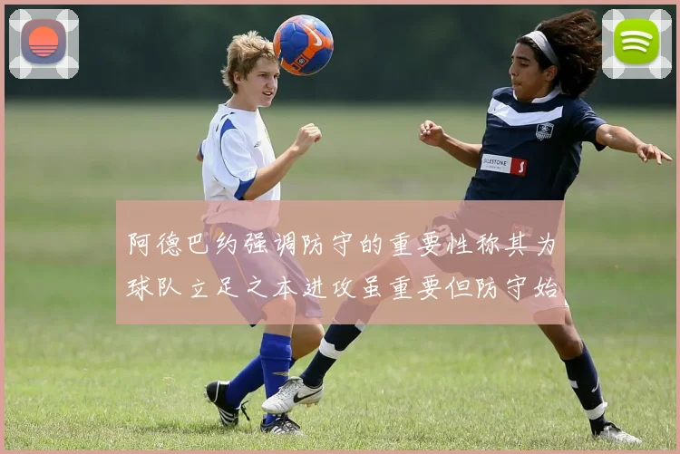 阿德巴约强调防守的重要性称其为球队立足之本进攻虽重要但防守始终是核心