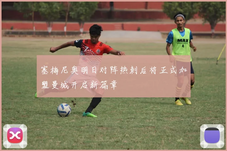 塞梅尼奥明日对阵热刺后将正式加盟曼城开启新篇章