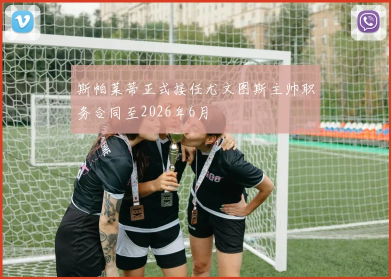 斯帕莱蒂正式接任尤文图斯主帅职务合同至2026年6月
