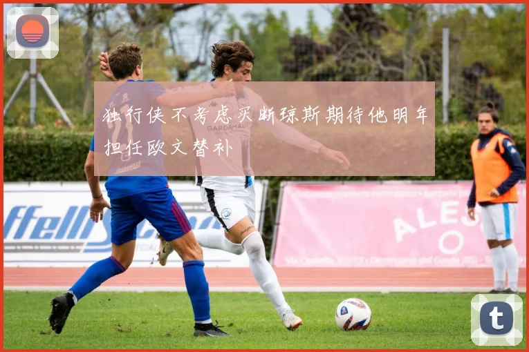 独行侠不考虑买断琼斯期待他明年担任欧文替补